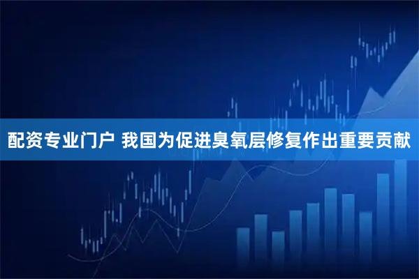 配资专业门户 我国为促进臭氧层修复作出重要贡献