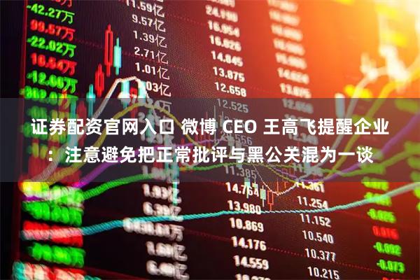 证券配资官网入口 微博 CEO 王高飞提醒企业：注意避免把正常批评与黑公关混为一谈