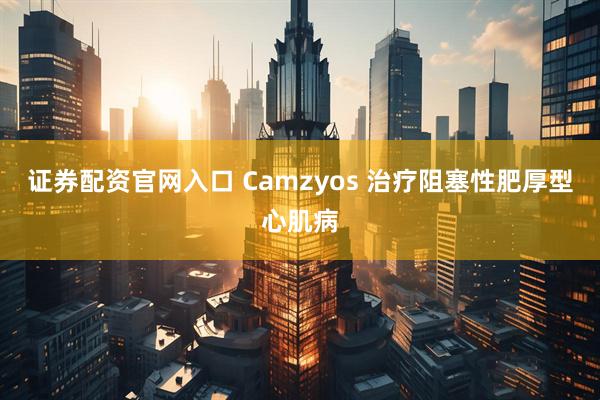 证券配资官网入口 Camzyos 治疗阻塞性肥厚型心肌病