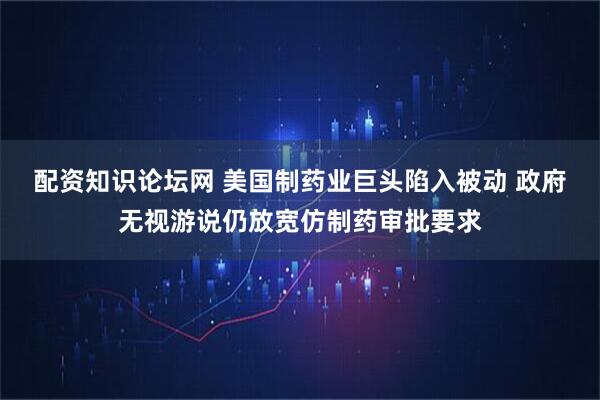 配资知识论坛网 美国制药业巨头陷入被动 政府无视游说仍放宽仿制药审批要求