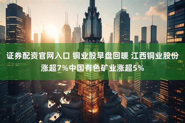 证券配资官网入口 铜业股早盘回暖 江西铜业股份涨超7%中国有色矿业涨超5%