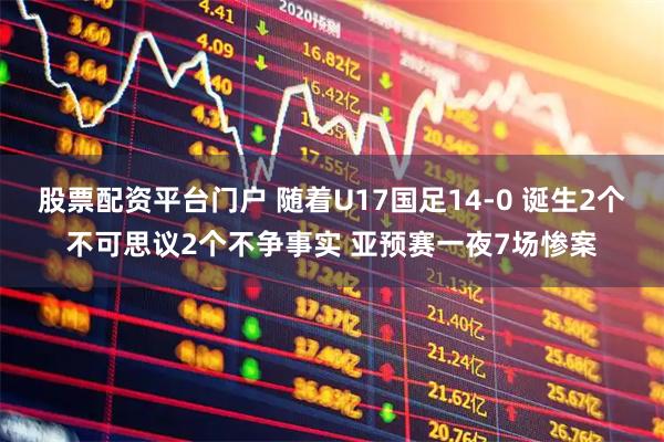 股票配资平台门户 随着U17国足14-0 诞生2个不可思议2个不争事实 亚预赛一夜7场惨案