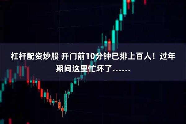 杠杆配资炒股 开门前10分钟已排上百人！过年期间这里忙坏了……